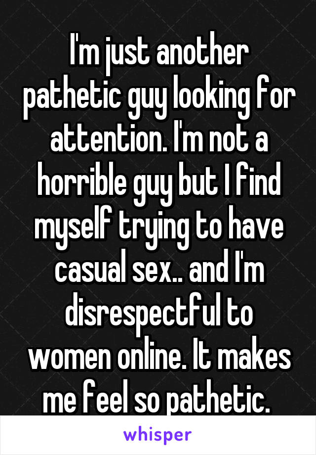 I'm just another pathetic guy looking for attention. I'm not a horrible guy but I find myself trying to have casual sex.. and I'm disrespectful to women online. It makes me feel so pathetic. 