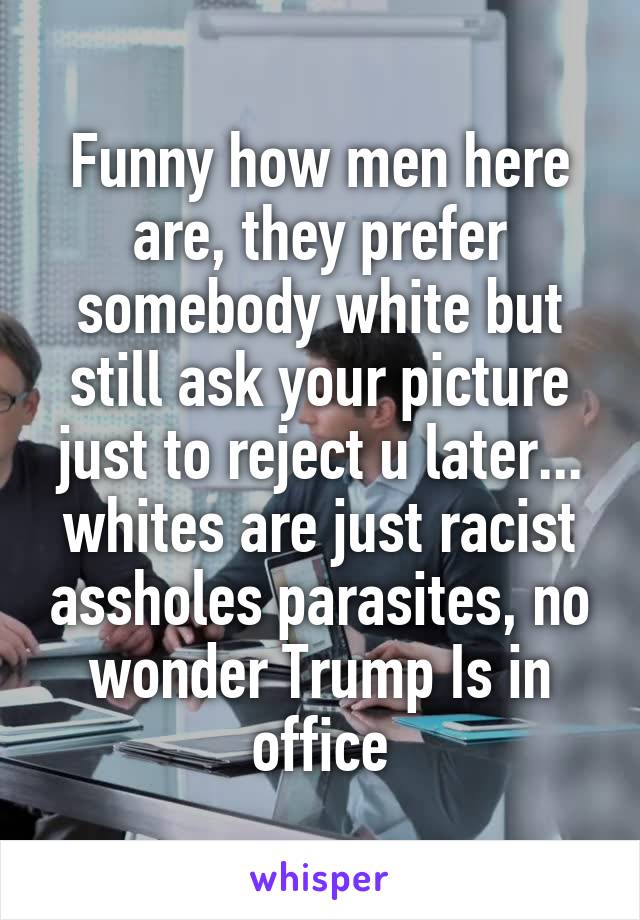 Funny how men here are, they prefer somebody white but still ask your picture just to reject u later... whites are just racist assholes parasites, no wonder Trump Is in office