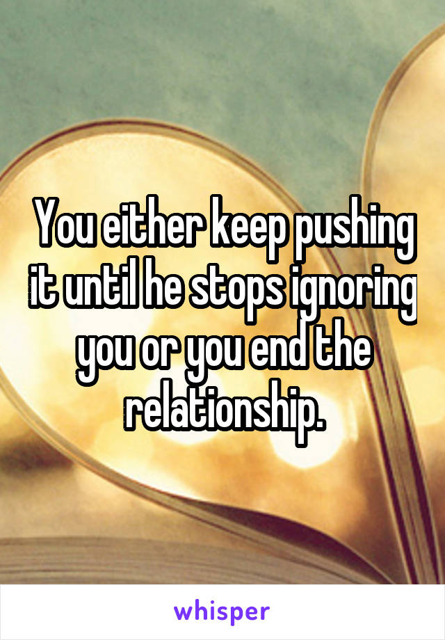 You either keep pushing it until he stops ignoring you or you end the relationship.