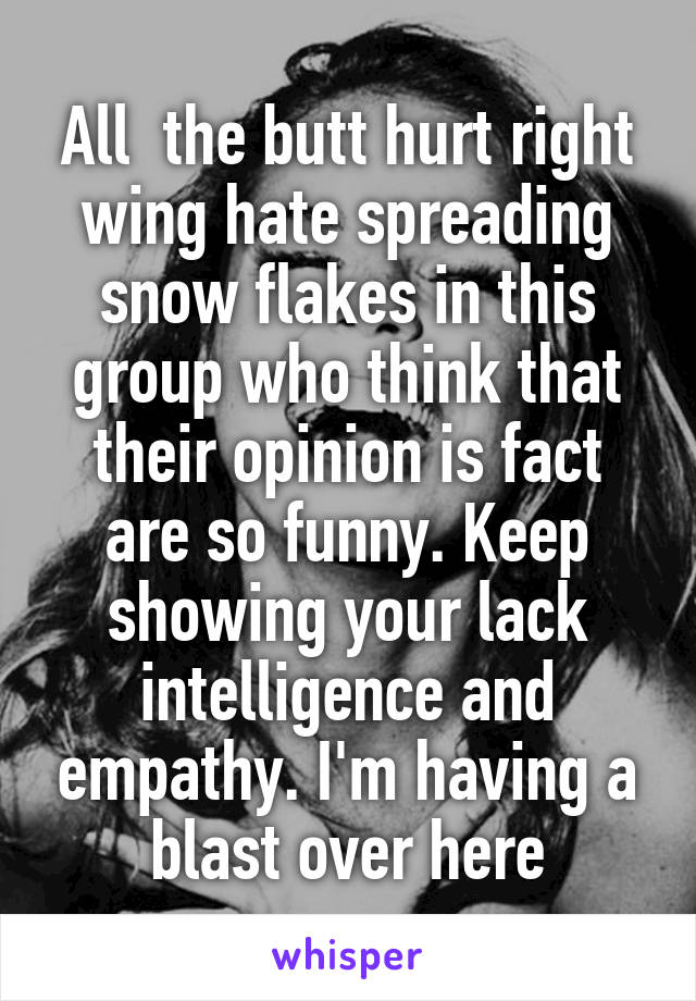 All  the butt hurt right wing hate spreading snow flakes in this group who think that their opinion is fact are so funny. Keep showing your lack intelligence and empathy. I'm having a blast over here