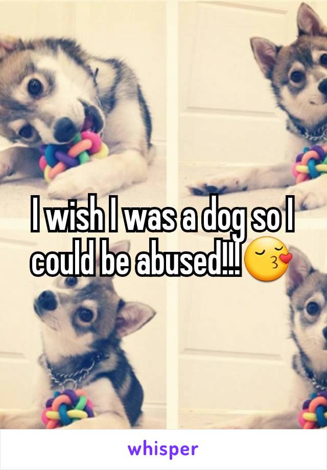 I wish I was a dog so I could be abused!!!😚