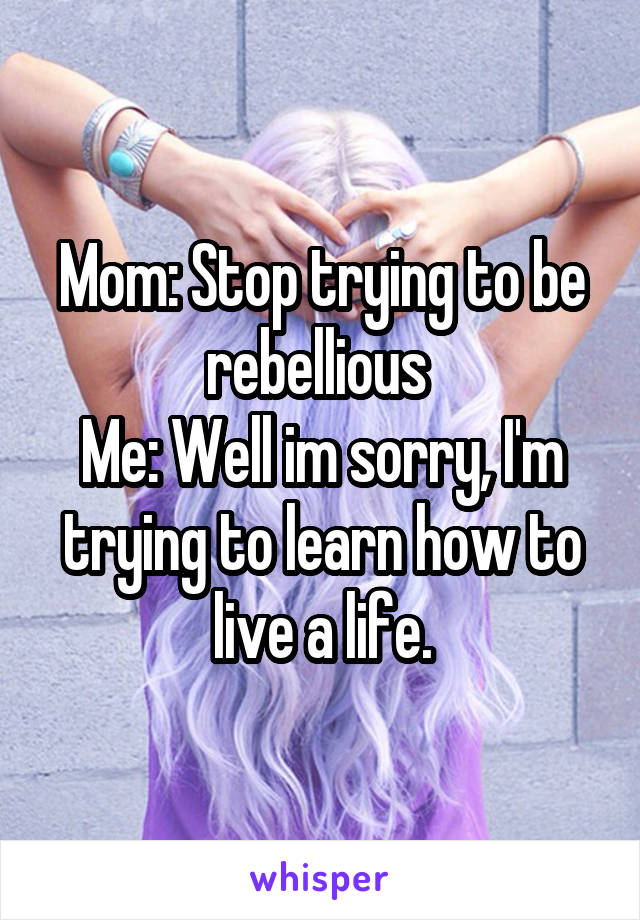 Mom: Stop trying to be rebellious 
Me: Well im sorry, I'm trying to learn how to live a life.