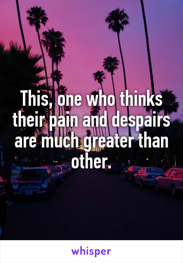 This, one who thinks their pain and despairs are much greater than other.