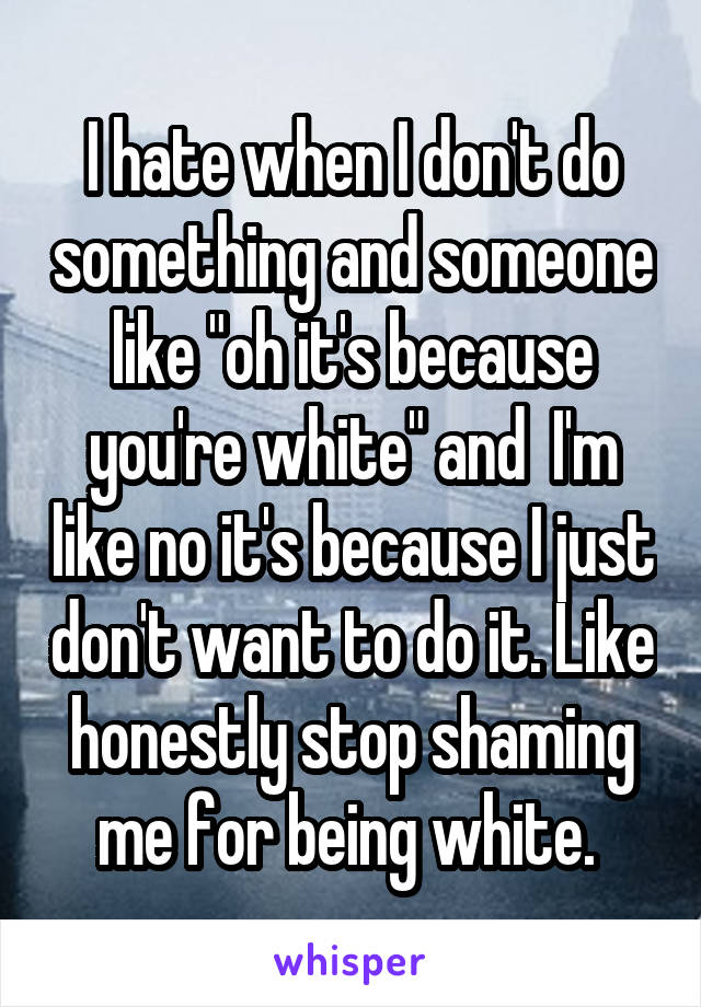 I hate when I don't do something and someone like "oh it's because you're white" and  I'm like no it's because I just don't want to do it. Like honestly stop shaming me for being white. 