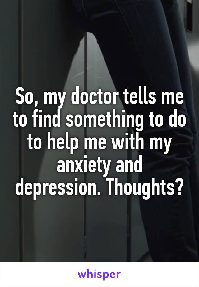 So, my doctor tells me to find something to do to help me with my anxiety and depression. Thoughts?