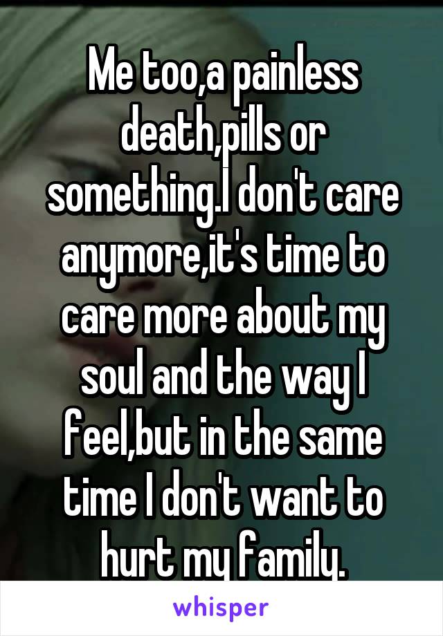 Me too,a painless death,pills or something.I don't care anymore,it's time to care more about my soul and the way I feel,but in the same time I don't want to hurt my family.