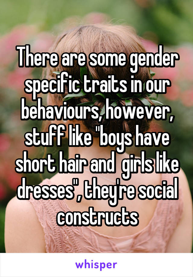 There are some gender specific traits in our behaviours, however, stuff like "boys have short hair and  girls like dresses", they're social constructs