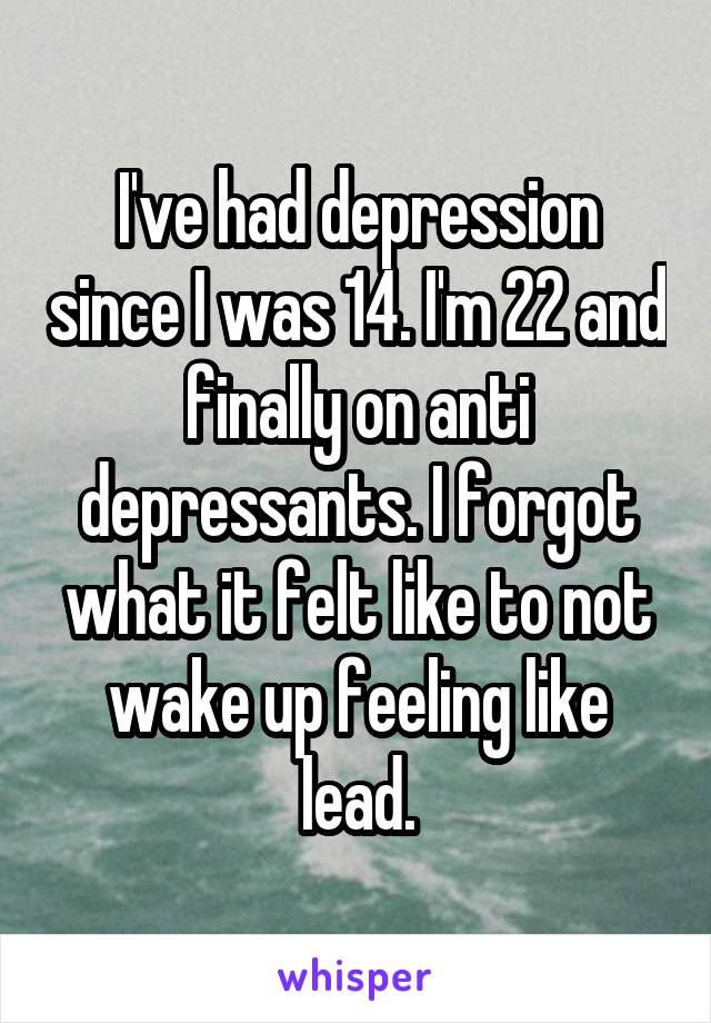 I've had depression since I was 14. I'm 22 and finally on anti depressants. I forgot what it felt like to not wake up feeling like lead.