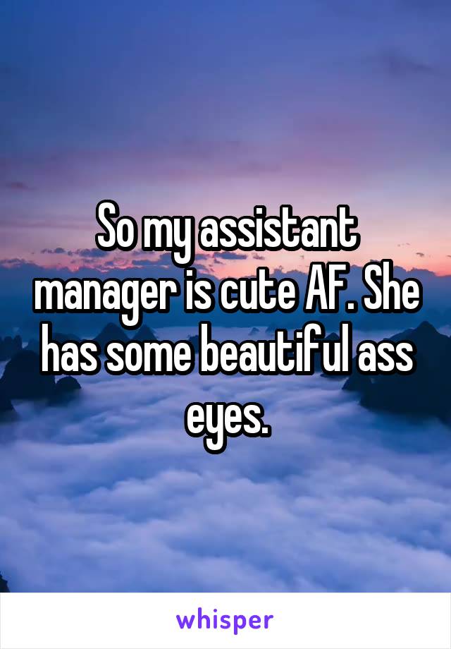 So my assistant manager is cute AF. She has some beautiful ass eyes.