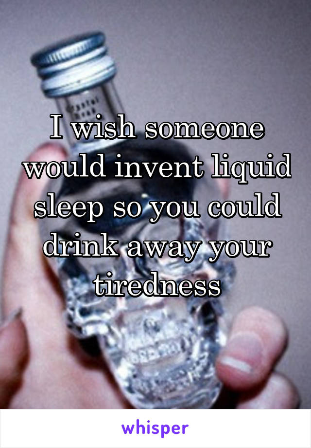 I wish someone would invent liquid sleep so you could drink away your tiredness
