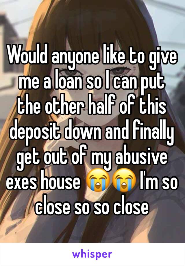 Would anyone like to give me a loan so I can put the other half of this deposit down and finally get out of my abusive exes house 😭😭 I'm so close so so close 