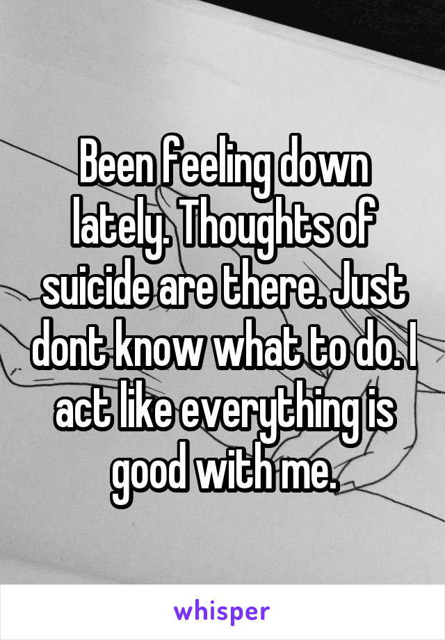 Been feeling down lately. Thoughts of suicide are there. Just dont know what to do. I act like everything is good with me.