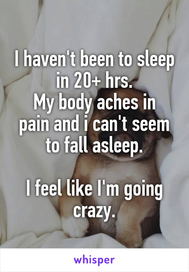 I haven't been to sleep in 20+ hrs.
My body aches in pain and i can't seem to fall asleep.

I feel like I'm going crazy.