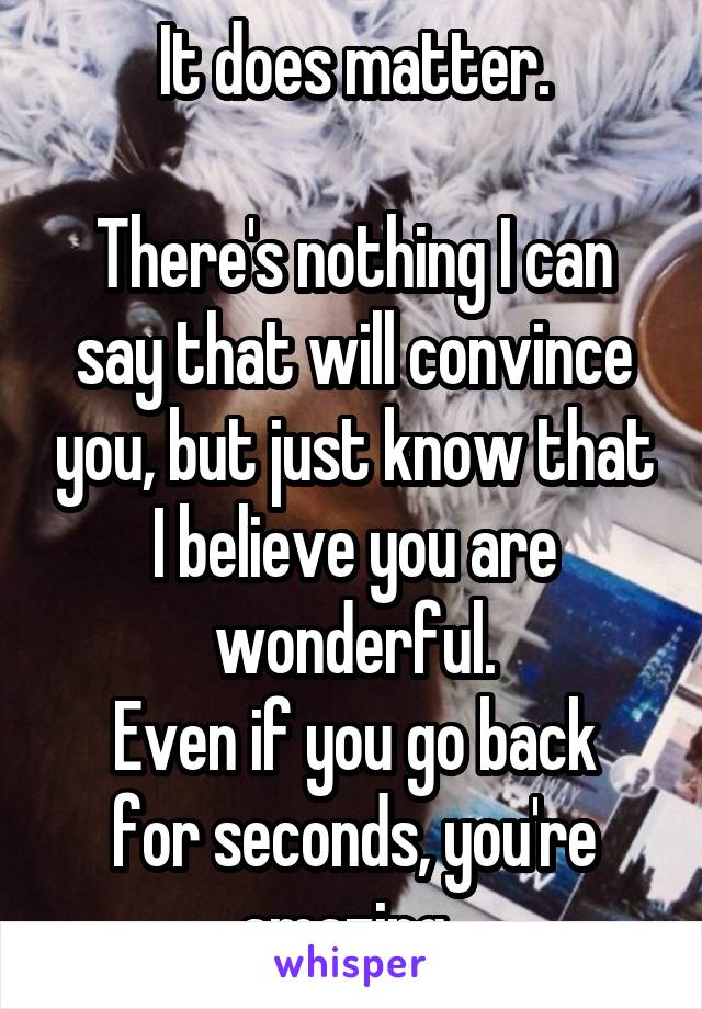 It does matter.

There's nothing I can say that will convince you, but just know that I believe you are wonderful.
Even if you go back for seconds, you're amazing. 