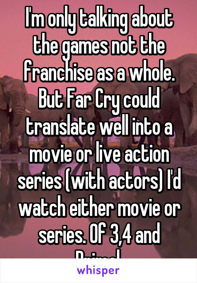 I'm only talking about the games not the franchise as a whole. But Far Cry could translate well into a movie or live action series (with actors) I'd watch either movie or series. Of 3,4 and Primal.
