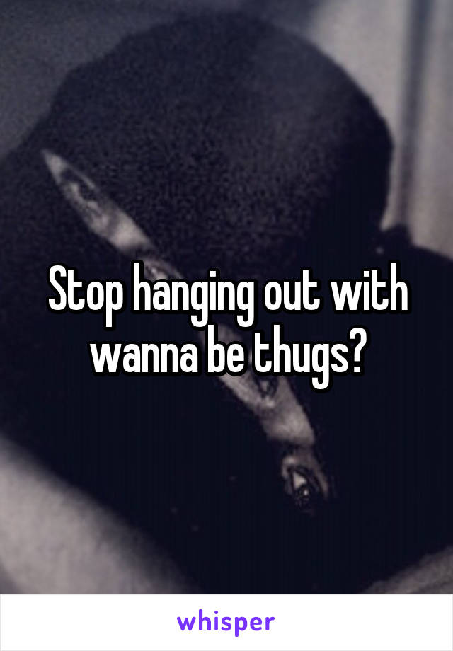 Stop hanging out with wanna be thugs?