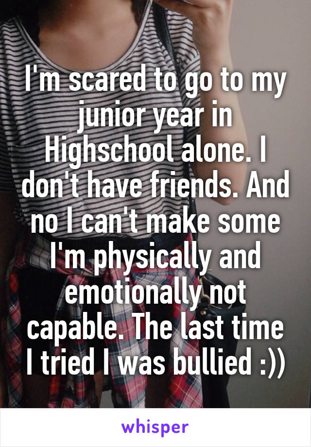 I'm scared to go to my junior year in Highschool alone. I don't have friends. And no I can't make some I'm physically and emotionally not capable. The last time I tried I was bullied :))