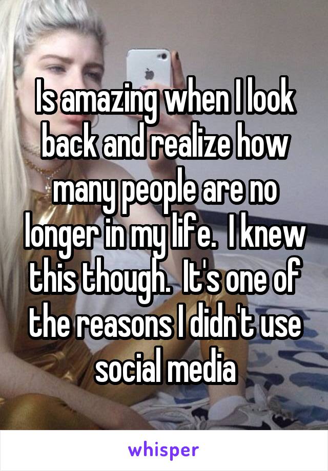 Is amazing when I look back and realize how many people are no longer in my life.  I knew this though.  It's one of the reasons I didn't use social media