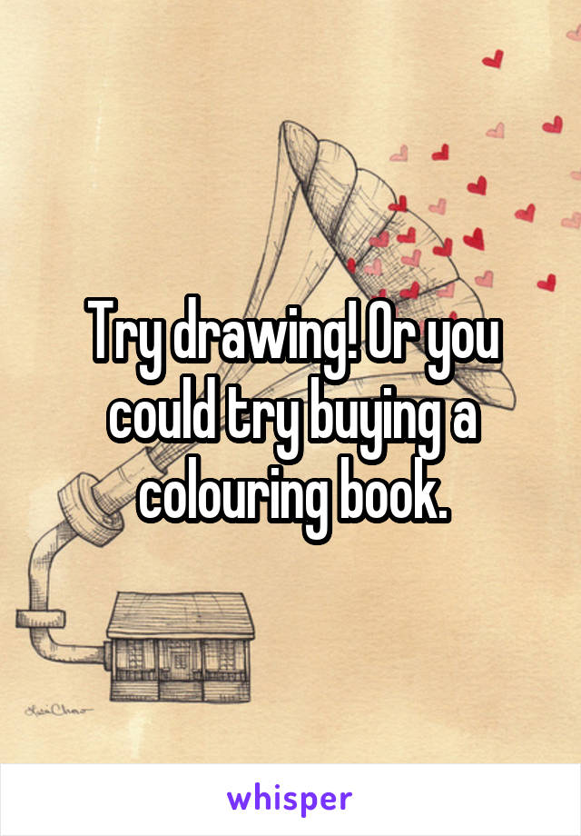 Try drawing! Or you could try buying a colouring book.