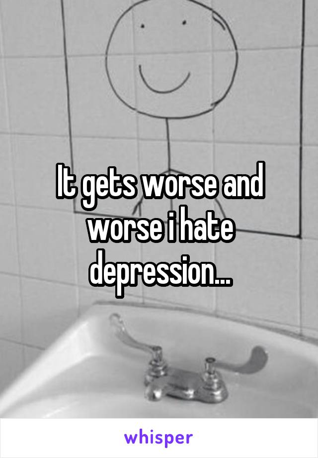 It gets worse and worse i hate depression...