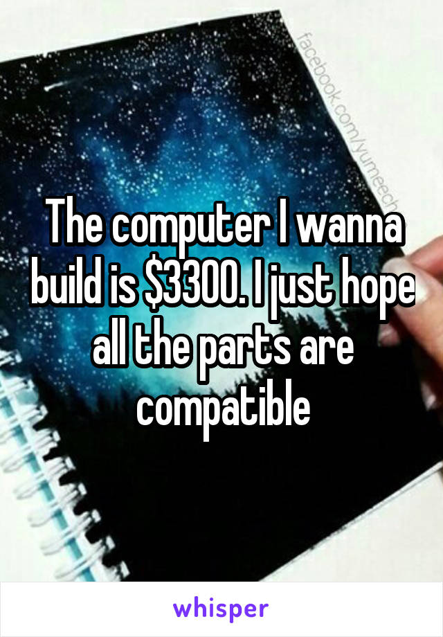 The computer I wanna build is $3300. I just hope all the parts are compatible