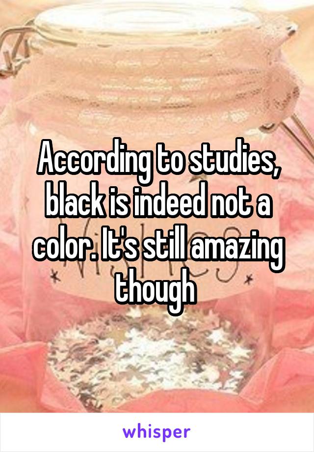 According to studies, black is indeed not a color. It's still amazing though 