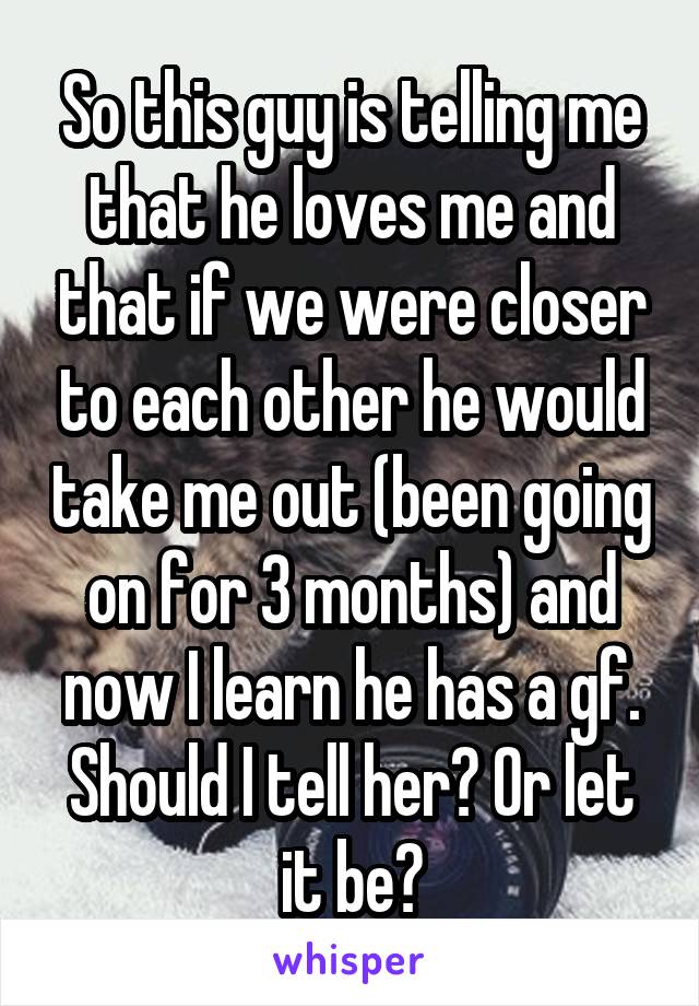 So this guy is telling me that he loves me and that if we were closer to each other he would take me out (been going on for 3 months) and now I learn he has a gf. Should I tell her? Or let it be?