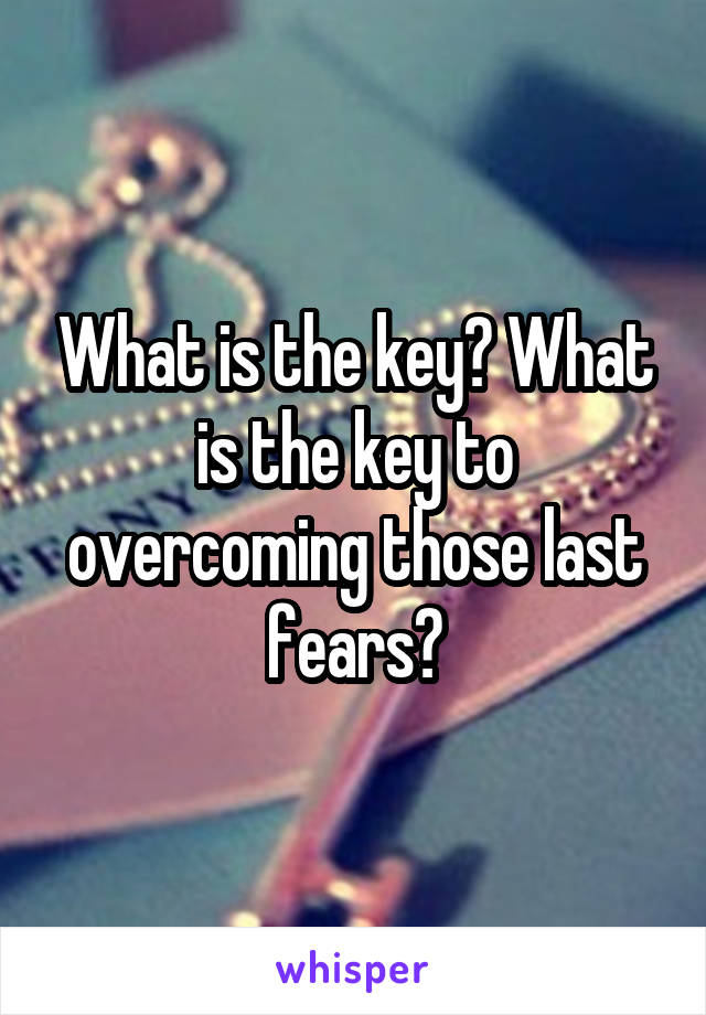 What is the key? What is the key to overcoming those last fears?