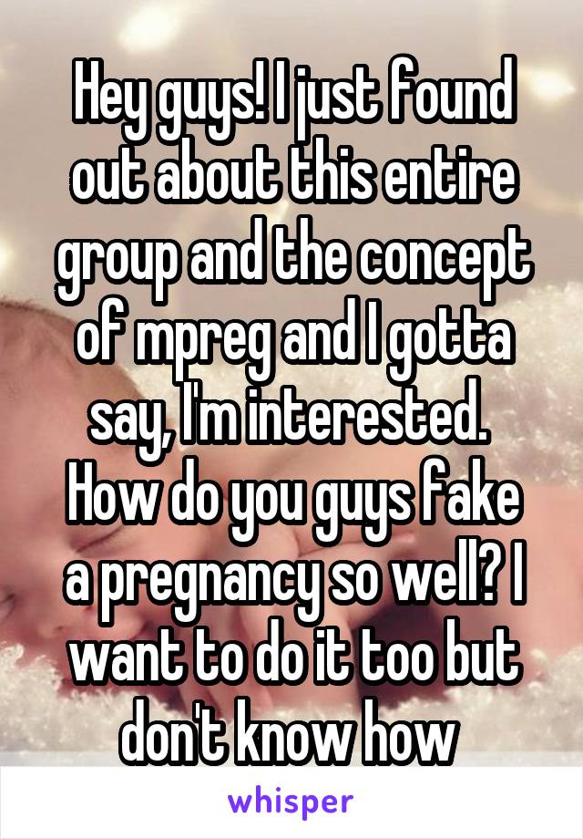 Hey guys! I just found out about this entire group and the concept of mpreg and I gotta say, I'm interested. 
How do you guys fake a pregnancy so well? I want to do it too but don't know how 