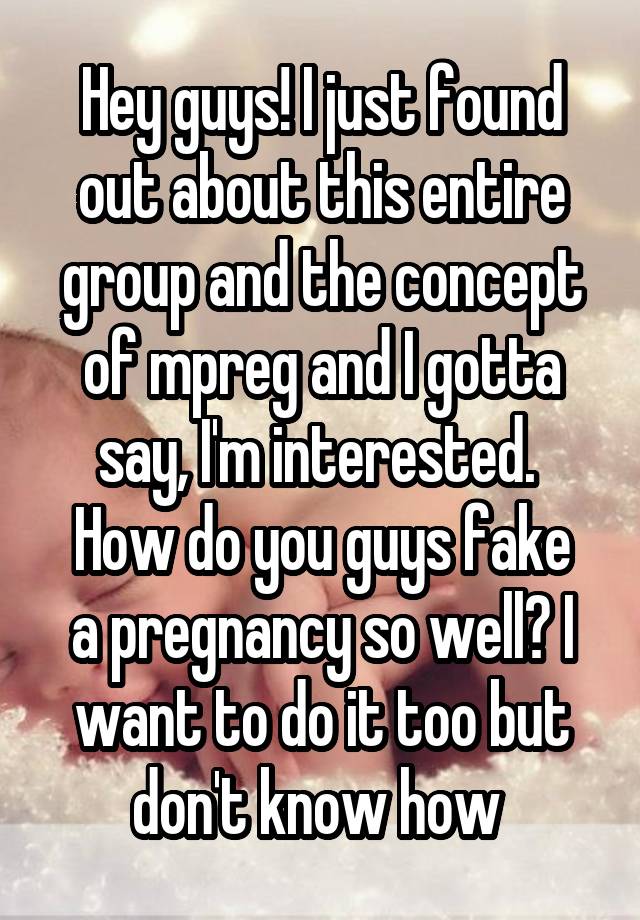 Hey guys! I just found out about this entire group and the concept of mpreg and I gotta say, I'm interested. 
How do you guys fake a pregnancy so well? I want to do it too but don't know how 