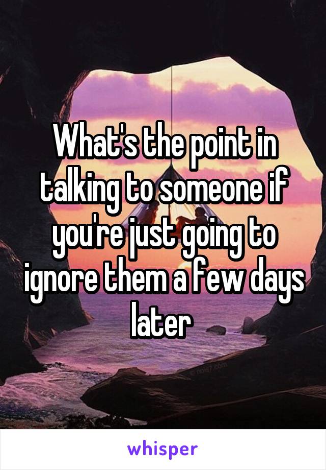 What's the point in talking to someone if you're just going to ignore them a few days later 