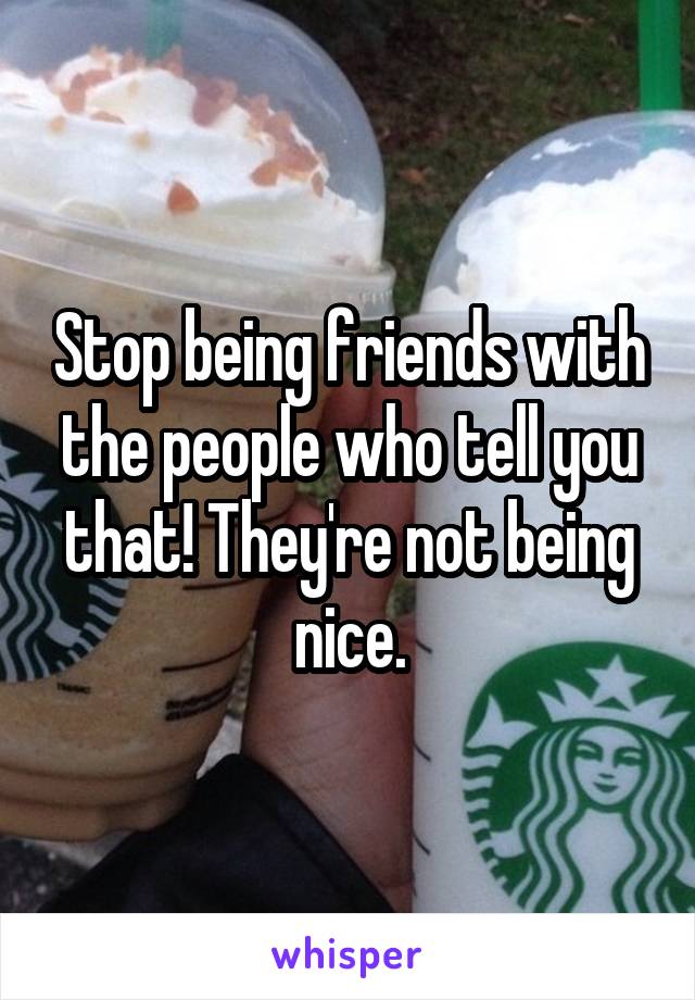 Stop being friends with the people who tell you that! They're not being nice.