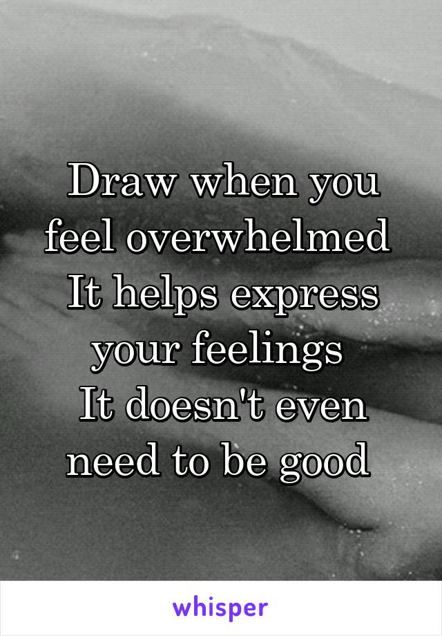 Draw when you feel overwhelmed 
It helps express your feelings 
It doesn't even need to be good 