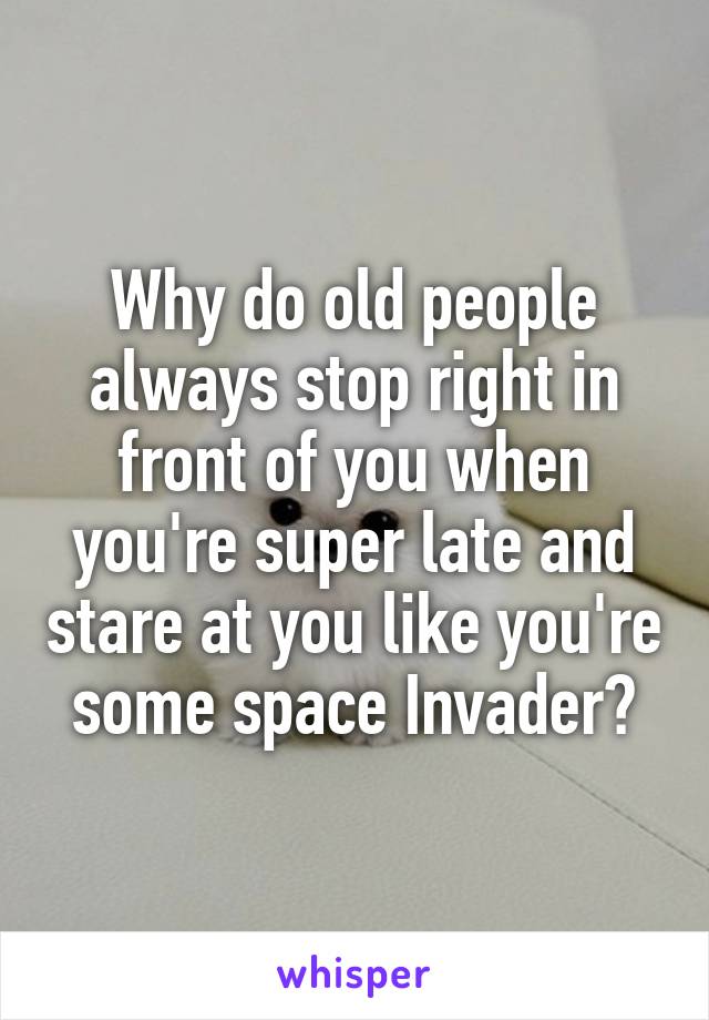 Why do old people always stop right in front of you when you're super late and stare at you like you're some space Invader?