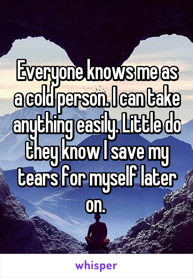 Everyone knows me as a cold person. I can take anything easily. Little do they know I save my tears for myself later on. 