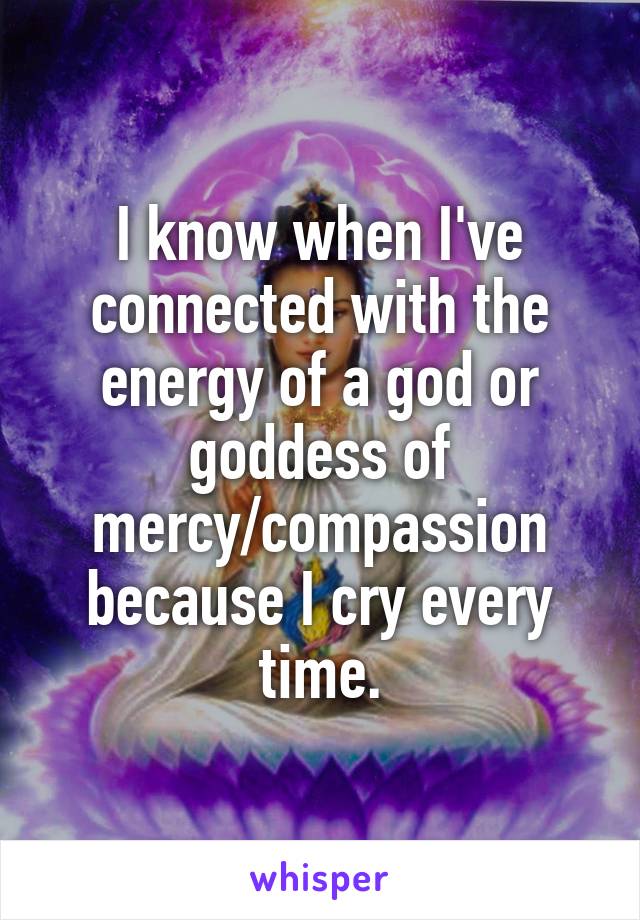 I know when I've connected with the energy of a god or goddess of mercy/compassion because I cry every time.