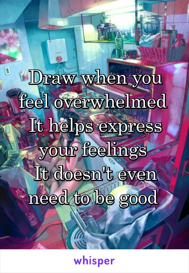 Draw when you feel overwhelmed 
It helps express your feelings 
It doesn't even need to be good 