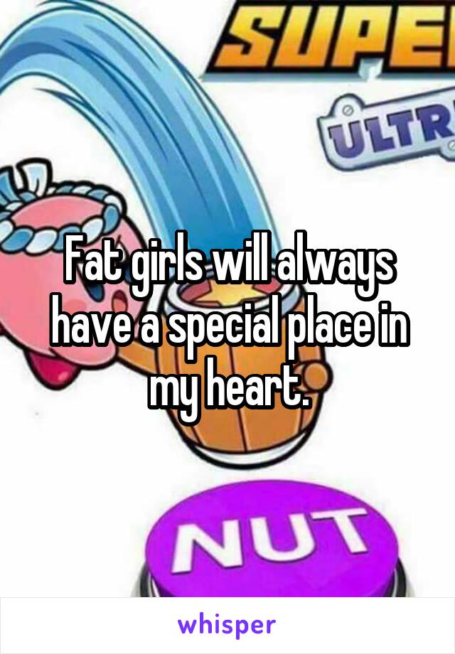 Fat girls will always have a special place in my heart.