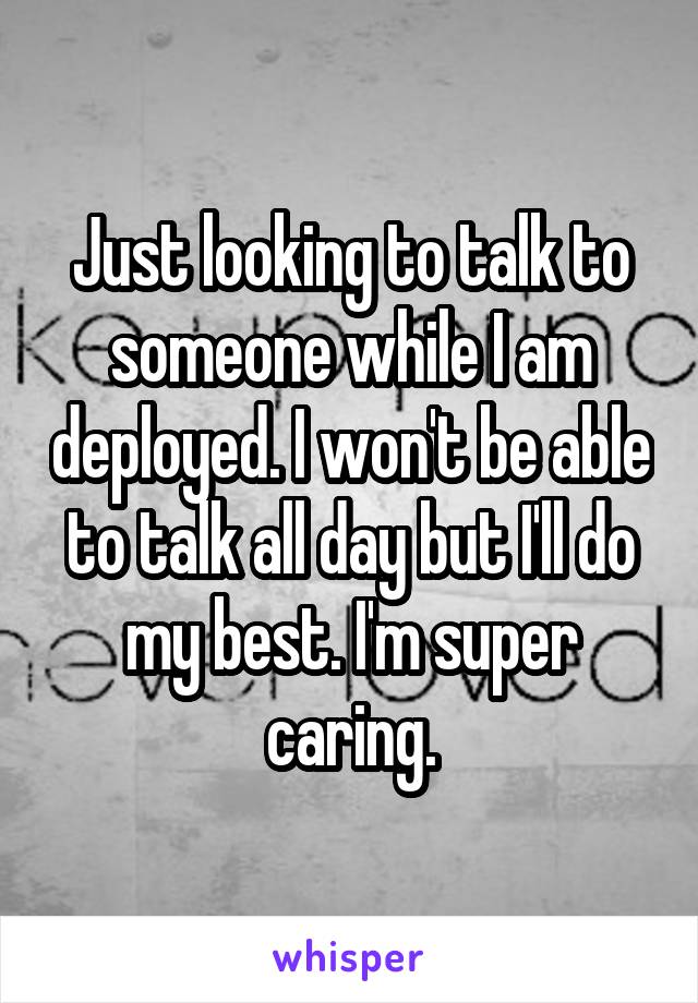 Just looking to talk to someone while I am deployed. I won't be able to talk all day but I'll do my best. I'm super caring.