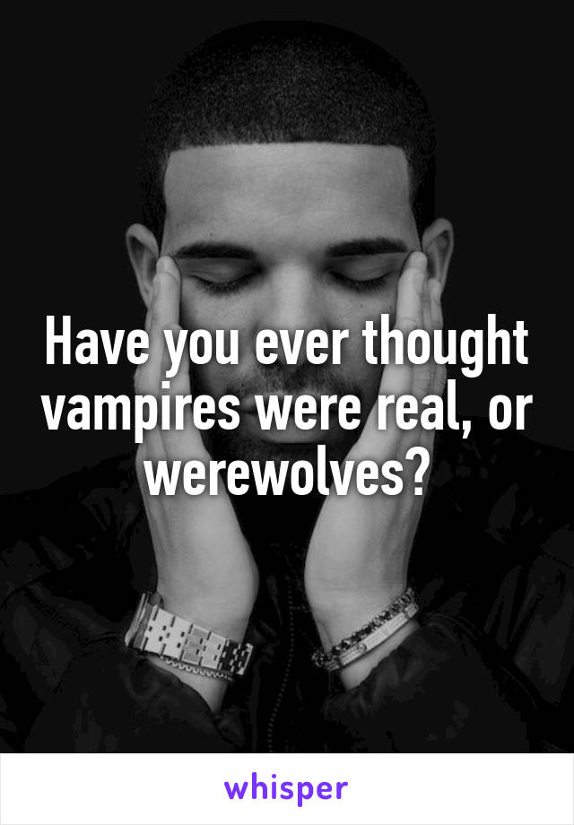 Have you ever thought vampires were real, or werewolves?