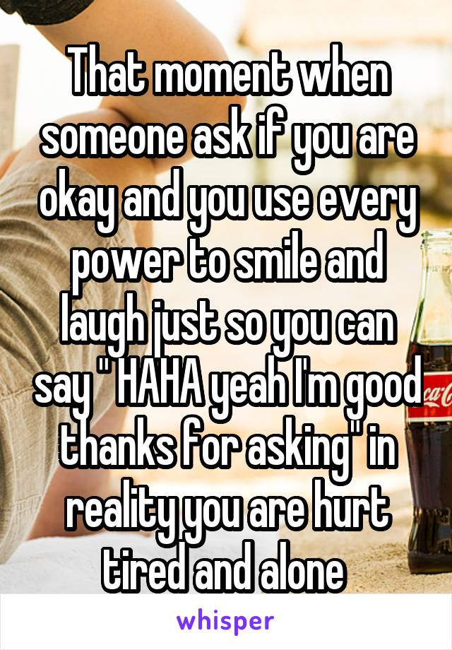 That moment when someone ask if you are okay and you use every power to smile and laugh just so you can say " HAHA yeah I'm good thanks for asking" in reality you are hurt tired and alone 