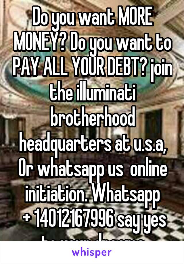 Do you want MORE MONEY? Do you want to PAY ALL YOUR DEBT? join the illuminati brotherhood headquarters at u.s.a, Or whatsapp us  online initiation. Whatsapp
 + 14012167996 say yes to your dreams