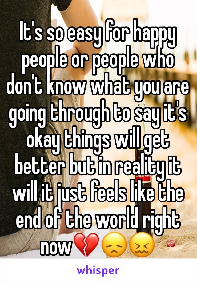 It's so easy for happy people or people who don't know what you are going through to say it's okay things will get better but in reality it will it just feels like the end of the world right now💔😞😖