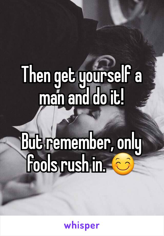 Then get yourself a man and do it!

But remember, only fools rush in. 😊