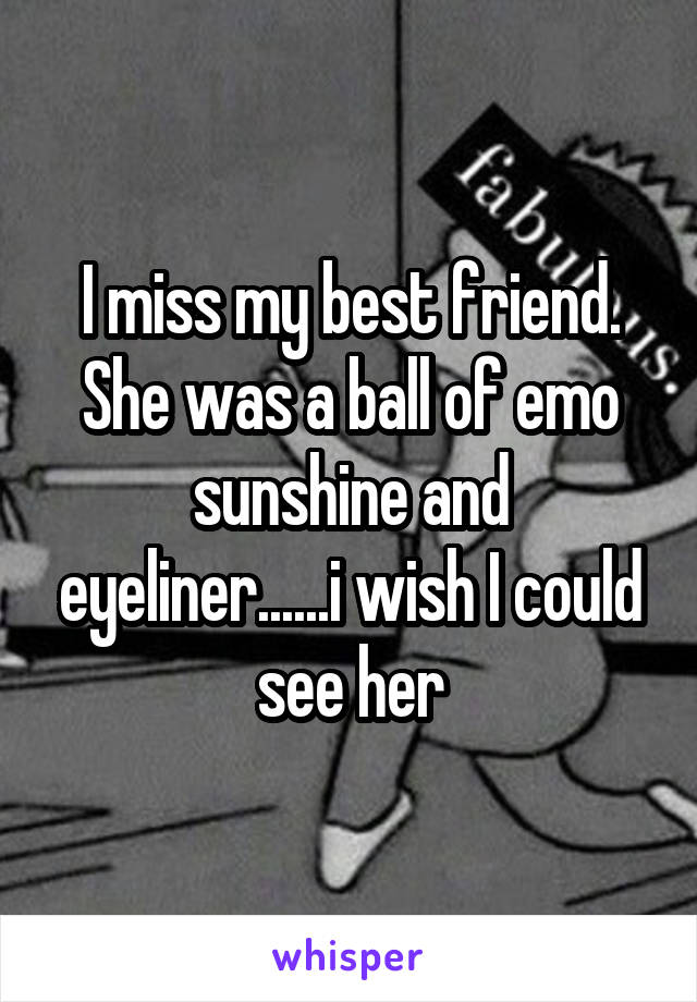 I miss my best friend. She was a ball of emo sunshine and eyeliner......i wish I could see her