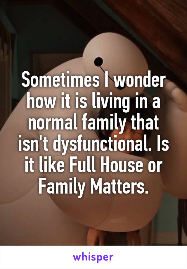 Sometimes I wonder how it is living in a normal family that isn't dysfunctional. Is it like Full House or Family Matters.