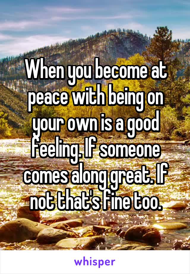 When you become at peace with being on your own is a good feeling. If someone comes along great. If not that's fine too.