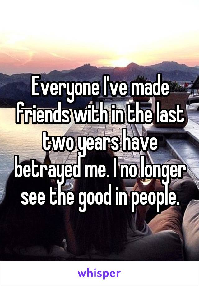 Everyone I've made friends with in the last two years have betrayed me. I no longer see the good in people.