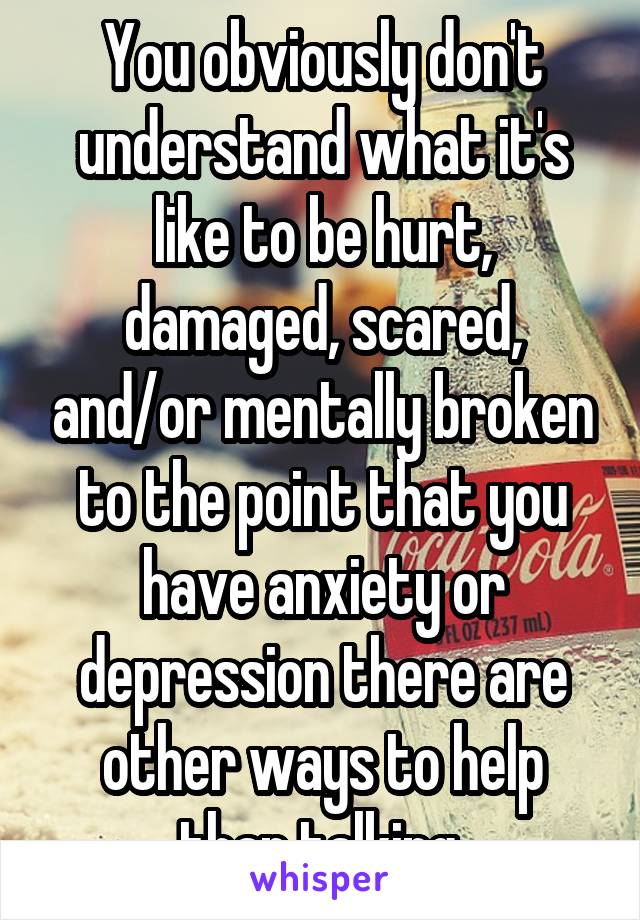 You obviously don't understand what it's like to be hurt, damaged, scared, and/or mentally broken to the point that you have anxiety or depression there are other ways to help than talking 