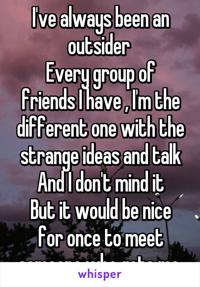 I've always been an outsider 
Every group of friends I have , I'm the different one with the strange ideas and talk
And I don't mind it
But it would be nice for once to meet someone who gets me 